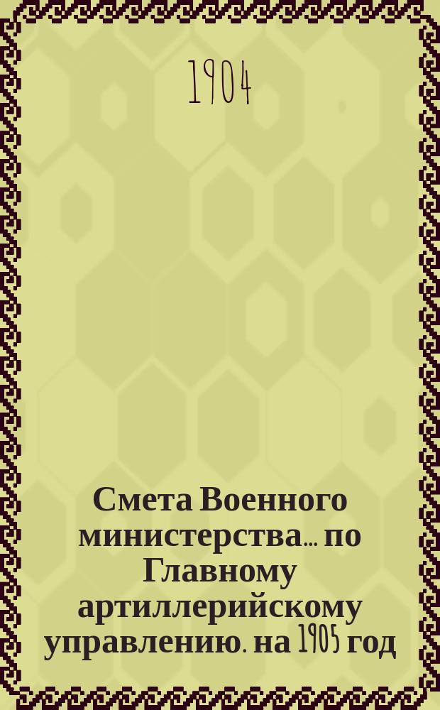 Смета Военного министерства... по Главному артиллерийскому управлению. на 1905 год