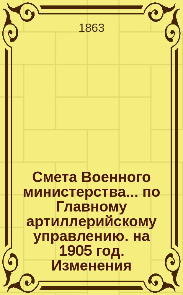 Смета Военного министерства... по Главному артиллерийскому управлению. на 1905 год. Изменения... : Изменения, последовавшие по первоначальной смете...