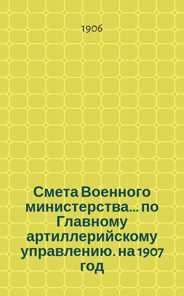 Смета Военного министерства... по Главному артиллерийскому управлению. на 1907 год