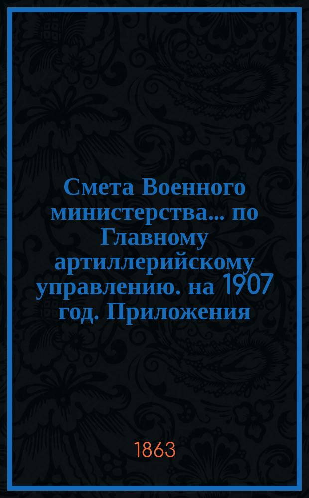 Смета Военного министерства... по Главному артиллерийскому управлению. на 1907 год. Приложения : Приложения