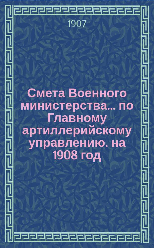 Смета Военного министерства... по Главному артиллерийскому управлению. на 1908 год