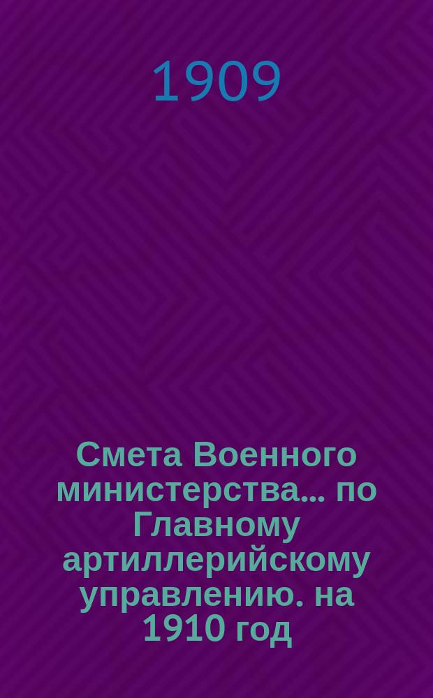 Смета Военного министерства... по Главному артиллерийскому управлению. на 1910 год