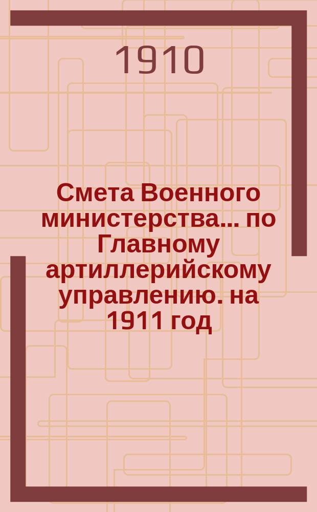 Смета Военного министерства... по Главному артиллерийскому управлению. на 1911 год