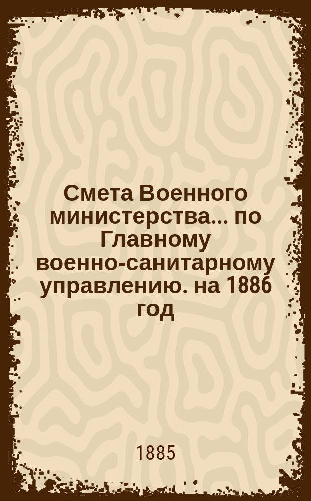 Смета Военного министерства... по Главному военно-санитарному управлению. на 1886 год