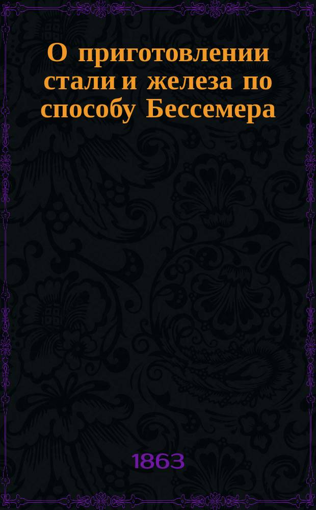 О приготовлении стали и железа по способу Бессемера : Публ. чтения в зале Вольного экон. о-ва, 27 апр. и 2 мая 1863 г