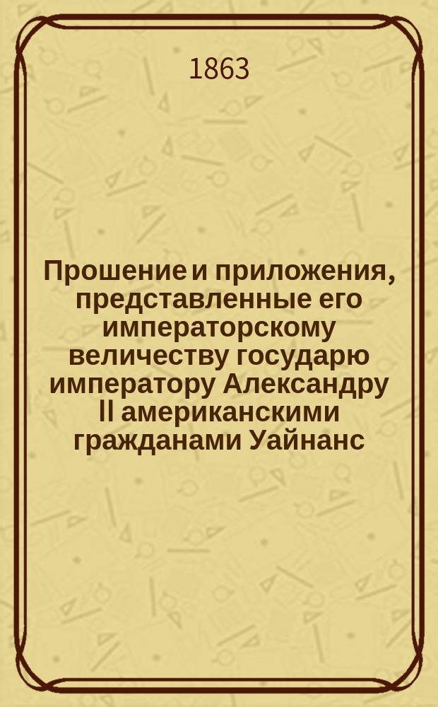 Прошение и приложения, представленные его императорскому величеству государю императору Александру II американскими гражданами Уайнанс, Гаррисон и Уайнанс относительно их иска на российское правительство, вместе с их записками и приложениями, представленными по высочайшему повелению в Комитет гг. министров, [по поводу строительства С.-Петербурго-Моск. ж. д.] : Напеч. частн. образом для Амер. посольства в С.-Петербурге и для членов Ком. г.г. министров Уайнансом, Гаррисоном и Уайнансом