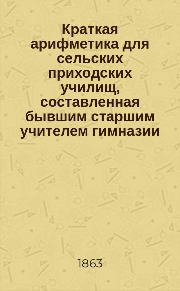 Краткая арифметика для сельских приходских училищ, составленная бывшим старшим учителем гимназии, Федором Березницким, 1863 года октября 29 дня