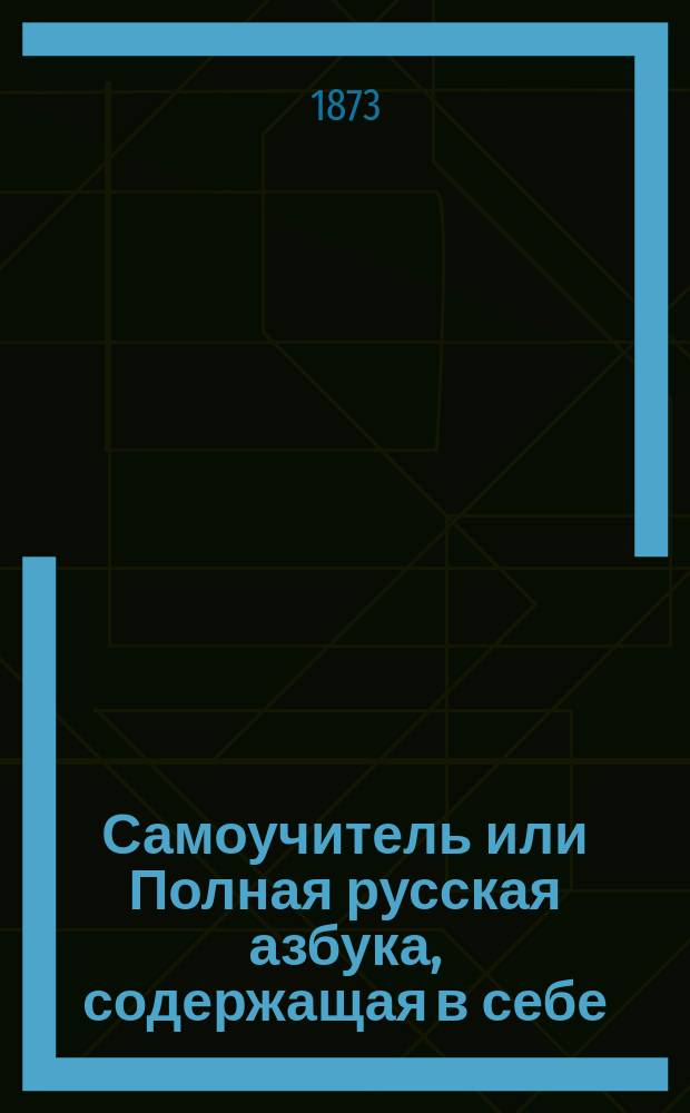 Самоучитель или Полная русская азбука, содержащая в себе: русскую азбуку, молитвы утренние, на сон грядущий и молитвы пред трапезою и после оной, заповеди господни, три добродетели богословские, девять блаженств евангельских