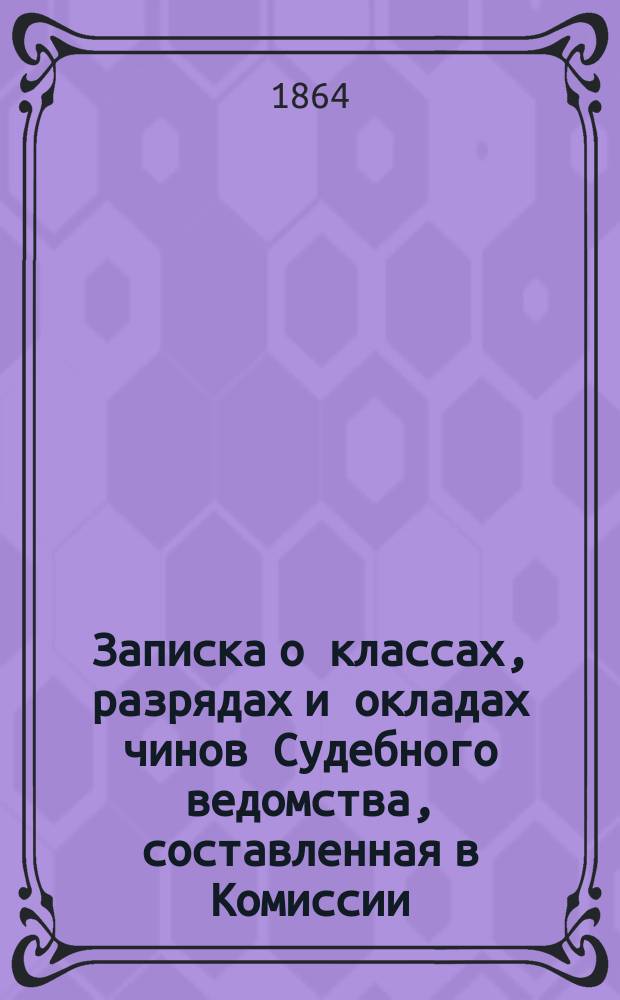 Записка о классах, разрядах и окладах чинов Судебного ведомства, составленная в Комиссии, высочайше учрежденной при Государственной канцелярии для начертания законоположений о преобразовании судебной части