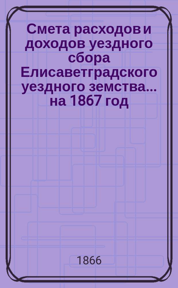 Смета расходов и доходов уездного сбора Елисаветградского уездного земства... на 1867 год