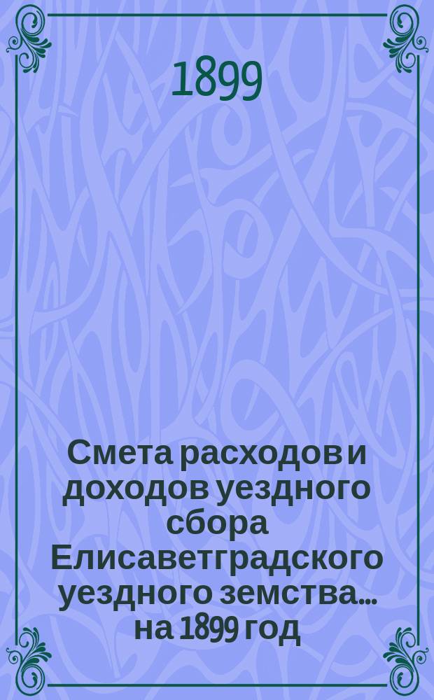 Смета расходов и доходов уездного сбора Елисаветградского уездного земства... на 1899 год