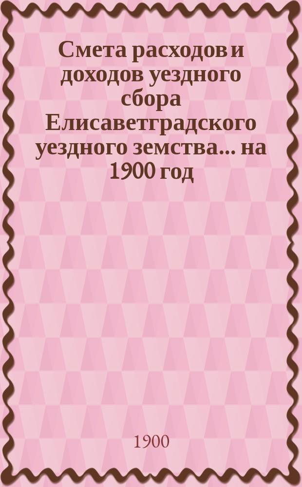 Смета расходов и доходов уездного сбора Елисаветградского уездного земства... на 1900 год