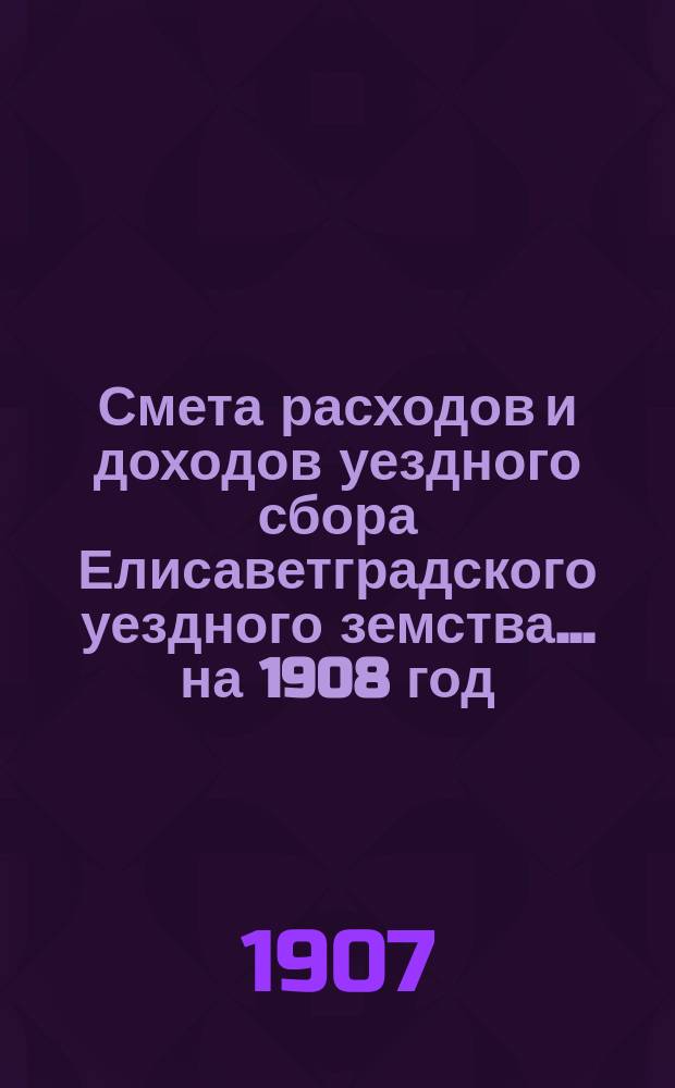 Смета расходов и доходов уездного сбора Елисаветградского уездного земства... на 1908 год
