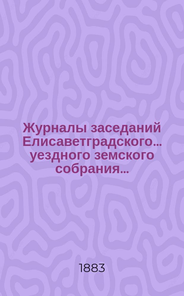 Журналы заседаний Елисаветградского... уездного земского собрания.. : [С прил. докладов Уезд. зем. управы и комиссий]. ... очередного сессии 1883 года