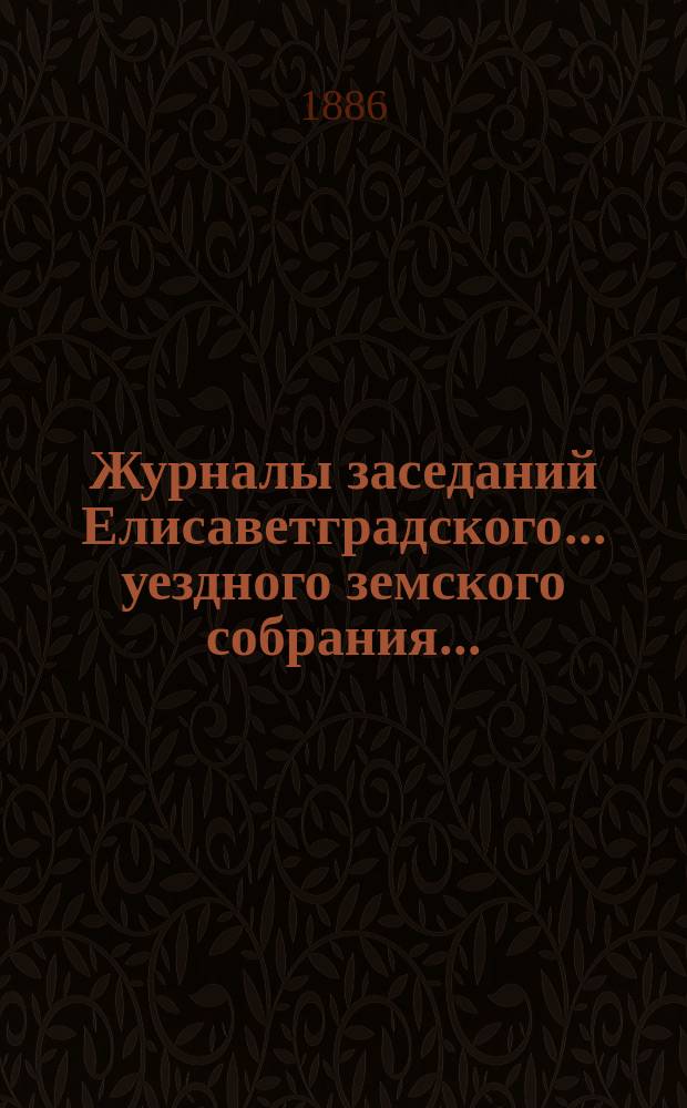 Журналы заседаний Елисаветградского... уездного земского собрания.. : [С прил. докладов Уезд. зем. управы и комиссий]. ... (очередного) сессии 1886 года