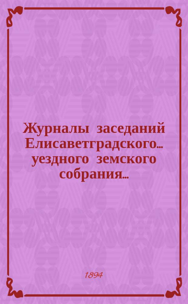 Журналы заседаний Елисаветградского... уездного земского собрания.. : [С прил. докладов Уезд. зем. управы и комиссий]. ... очередного в сентябре 1894 года