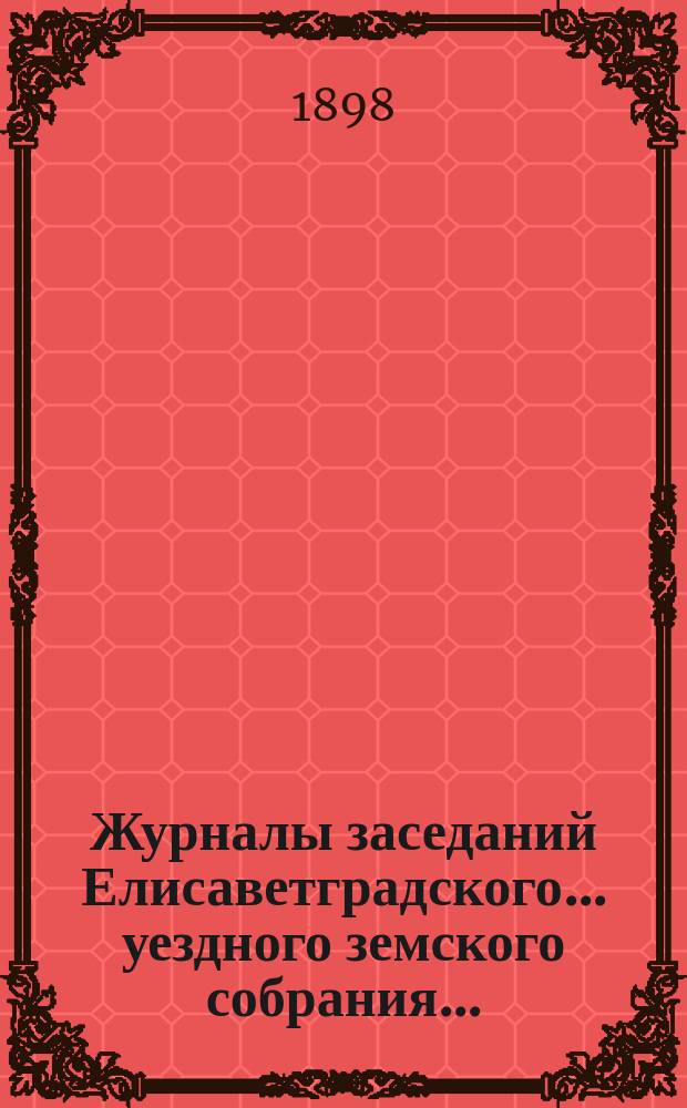 Журналы заседаний Елисаветградского... уездного земского собрания.. : [С прил. докладов Уезд. зем. управы и комиссий]. ... очередного в мае 1898 года