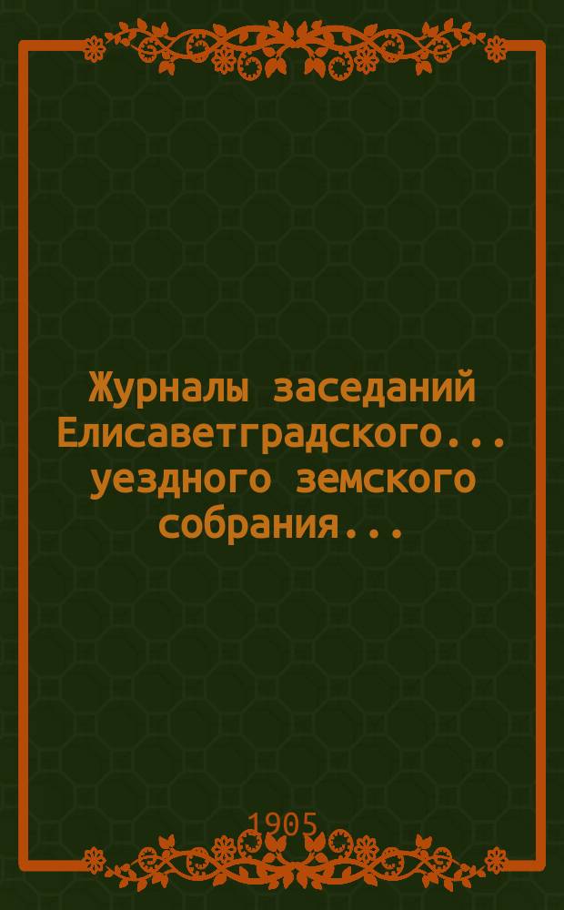 Журналы заседаний Елисаветградского... уездного земского собрания.. : [С прил. докладов Уезд. зем. управы и комиссий]. ... чрезвычайного в июне 1905 года