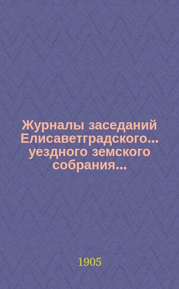 Журналы заседаний Елисаветградского... уездного земского собрания.. : [С прил. докладов Уезд. зем. управы и комиссий]. ... XLI очередной сессии 1905 года