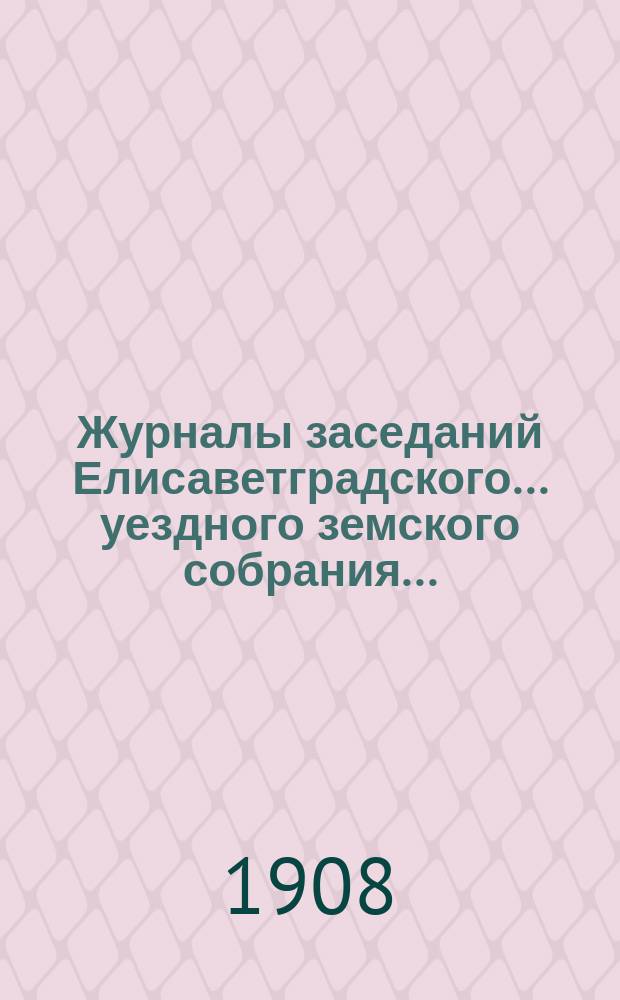 Журналы заседаний Елисаветградского... уездного земского собрания.. : [С прил. докладов Уезд. зем. управы и комиссий]. ... очередного в сентябре 1908 года