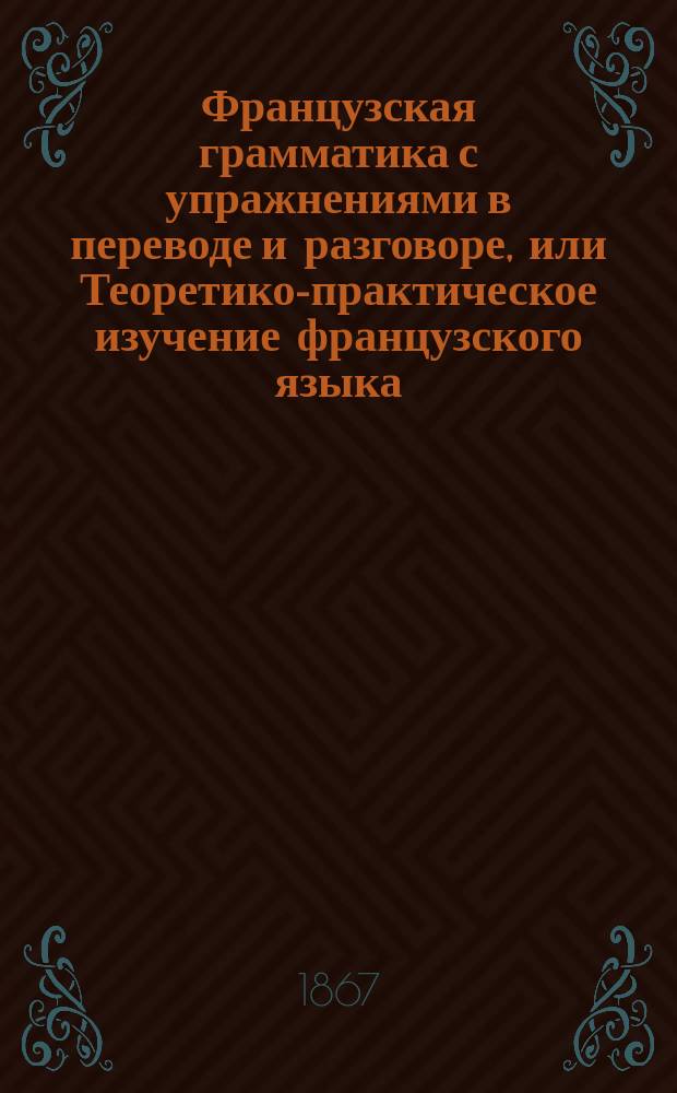 Французская грамматика с упражнениями в переводе и разговоре, или Теоретико-практическое изучение французского языка. Ч. 2. Курс 2
