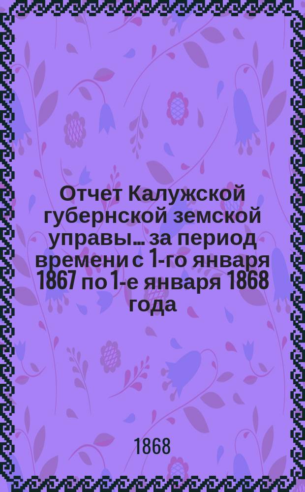 Отчет Калужской губернской земской управы... ... за период времени с 1-го января 1867 по 1-е января 1868 года