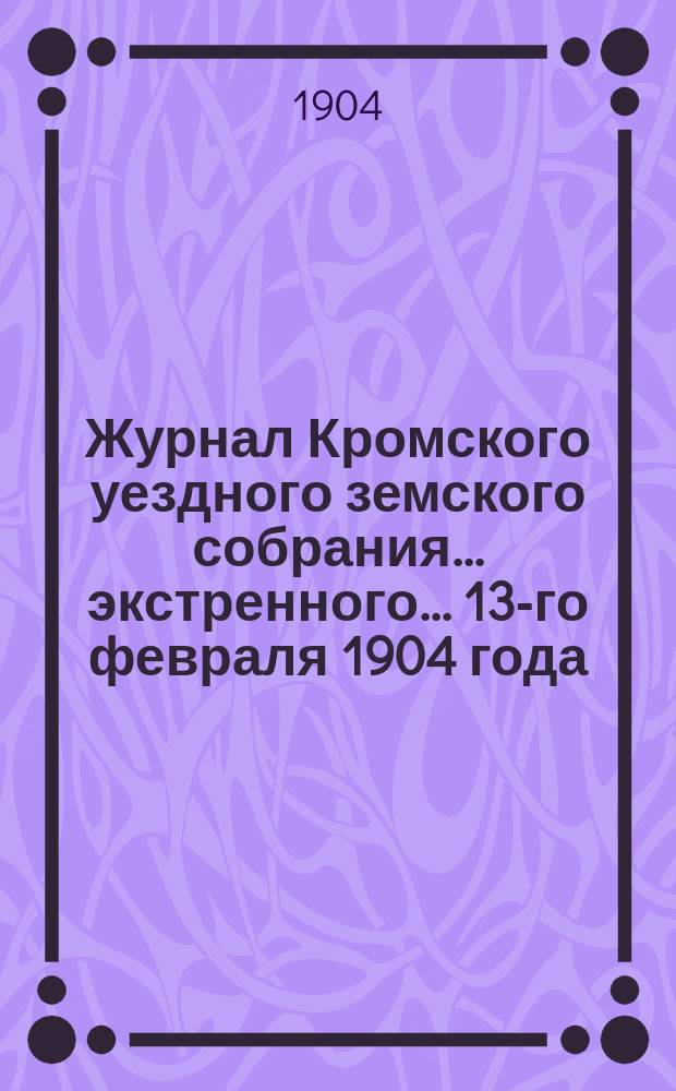 Журнал Кромского уездного земского собрания... экстренного... 13-го февраля 1904 года