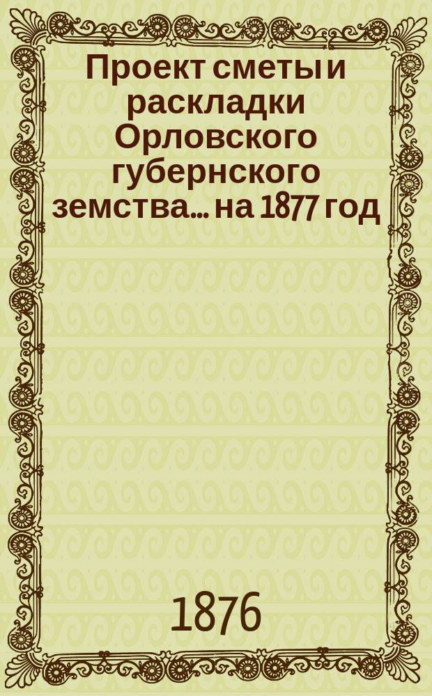 Проект сметы и раскладки Орловского губернского земства... на 1877 год : на 1877 год и отчеты Управы об обороте сумм за 1876 год