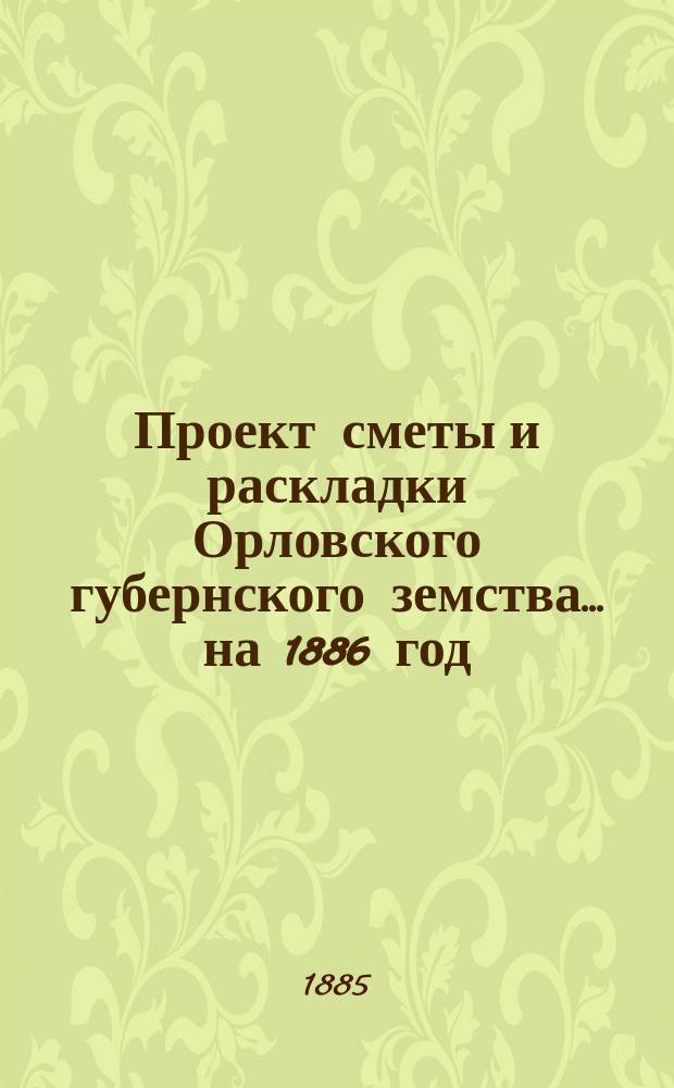 Проект сметы и раскладки Орловского губернского земства... на 1886 год : на 1886 год и денежные отчеты за 1884/85 год...