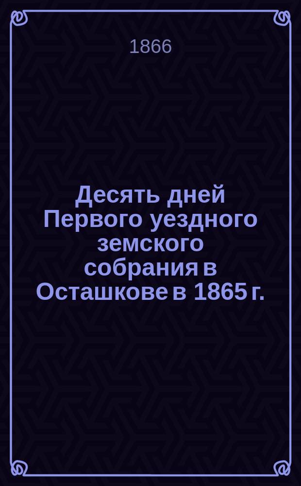 Десять дней Первого уездного земского собрания в Осташкове в 1865 г. : Журн. заседаний, докл. комис., отдельные мнения и проекты гласных