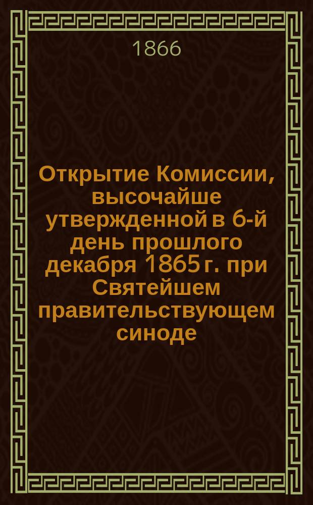 Открытие Комиссии, высочайше утвержденной в 6-й день прошлого декабря 1865 г. при Святейшем правительствующем синоде, для приведения в большую ясность и порядок дел, хранящихся в Синодальном архиве