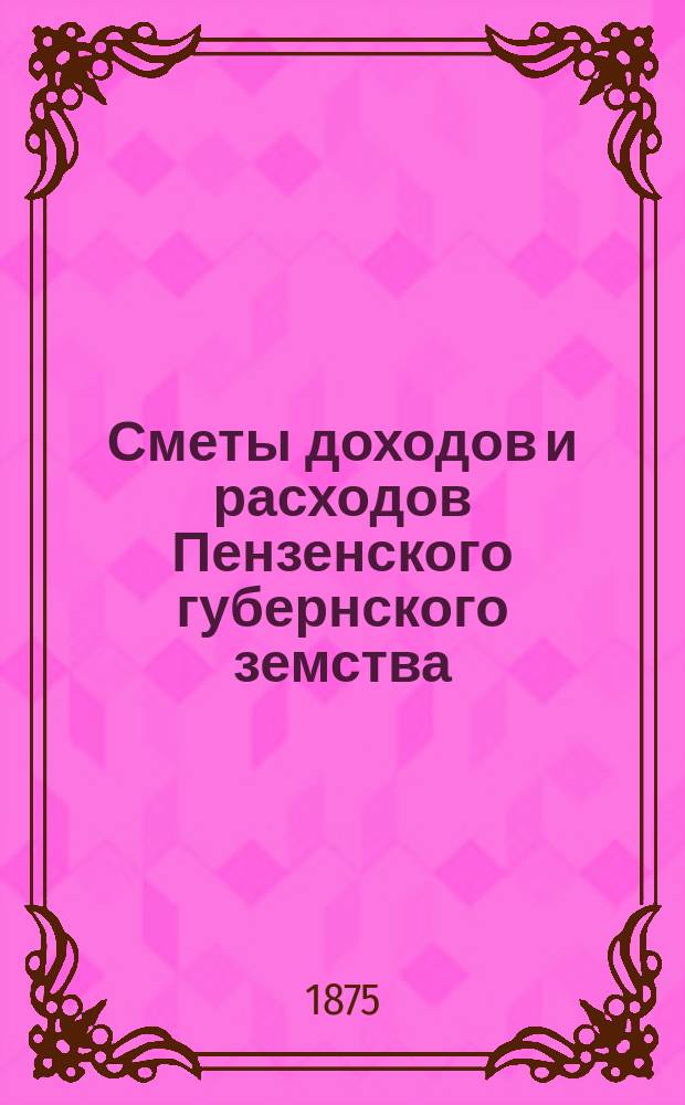 Сметы доходов и расходов Пензенского губернского земства : С прил. свода смет уездных земств и раскладок земского сбора... в 1875 году