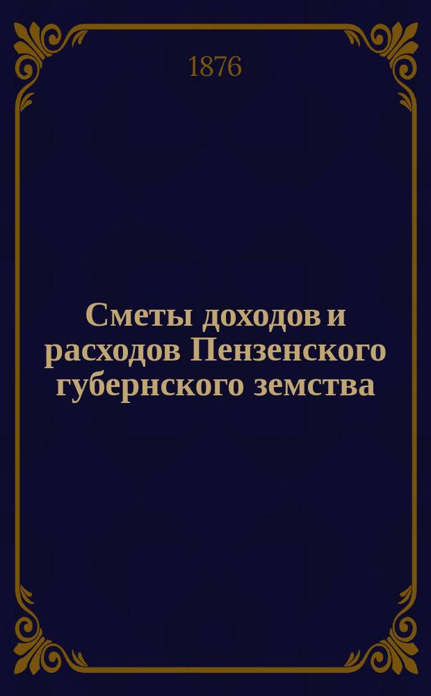 Сметы доходов и расходов Пензенского губернского земства : С прил. свода смет уездных земств и раскладок земского сбора... на 1876 год