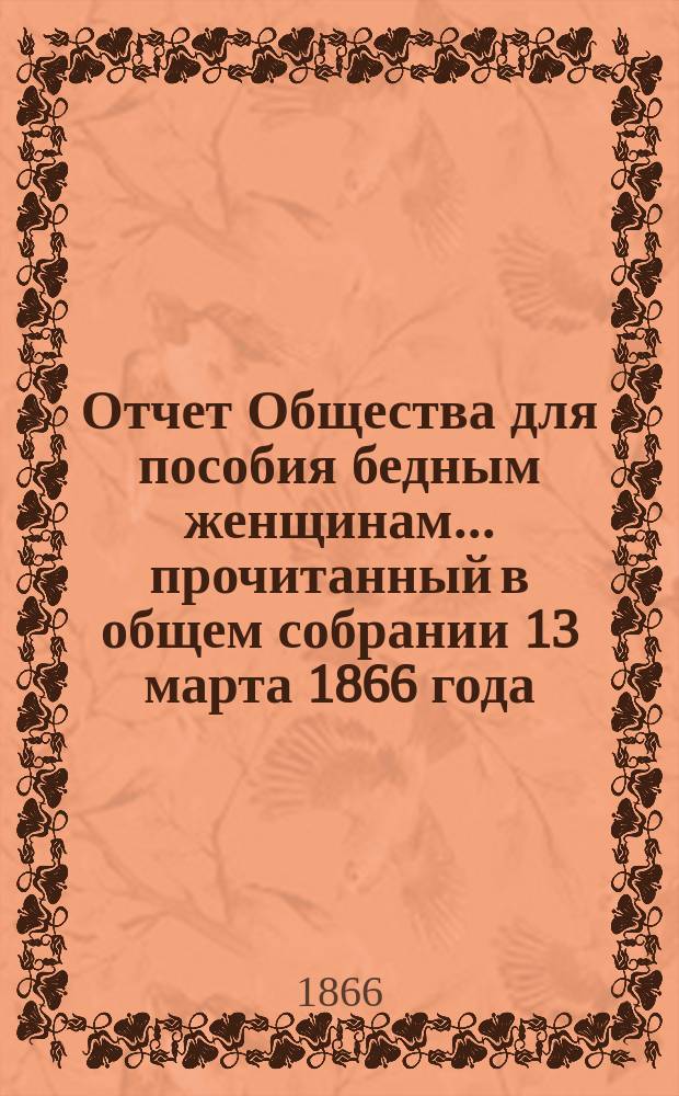 Отчет Общества для пособия бедным женщинам... ... прочитанный в общем собрании 13 марта 1866 года : ... прочитанный в общем собрании 13 марта 1866 года ; Инструкции...