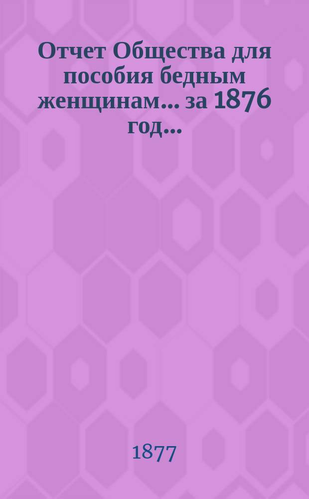 Отчет Общества для пособия бедным женщинам... ... за 1876 год ...