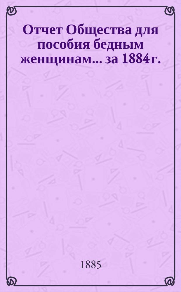 Отчет Общества для пособия бедным женщинам... ... за 1884 г.