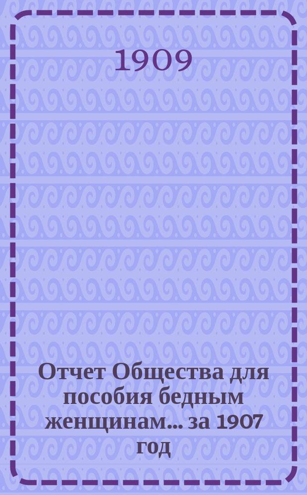 Отчет Общества для пособия бедным женщинам... ... за 1907 год