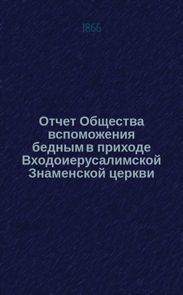 Отчет Общества вспоможения бедным в приходе Входоиерусалимской Знаменской церкви, в С.-Петербурге... ... со дня открытия Общества, 11-го сентября 1865, по 1-е сентября 1866 года