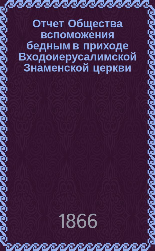 Отчет Общества вспоможения бедным в приходе Входоиерусалимской Знаменской церкви, в С.-Петербурге... ... за сороковой год существования