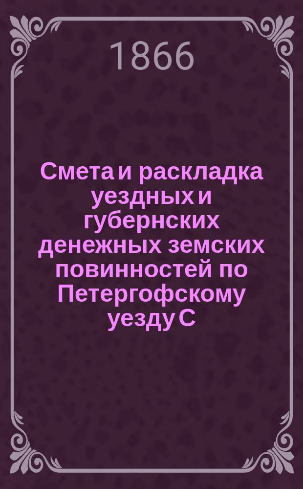Смета [и раскладка] уездных и губернских денежных земских повинностей по Петергофскому уезду С.-Петербургской губернии... ... с 17 сентября 1865 по 1 января 1868 г.