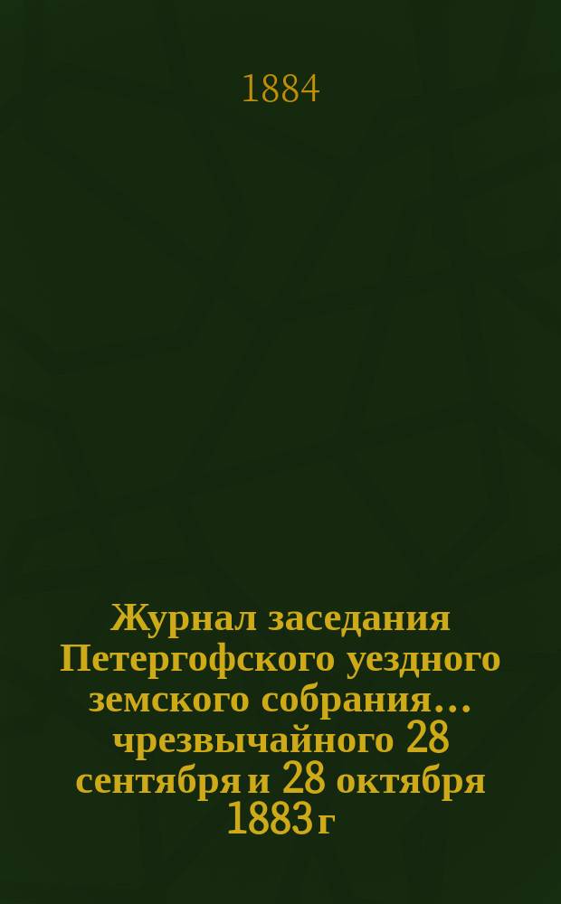 Журнал заседания Петергофского уездного земского собрания... чрезвычайного 28 сентября и 28 октября 1883 г. и очередной сессии 1883 г.