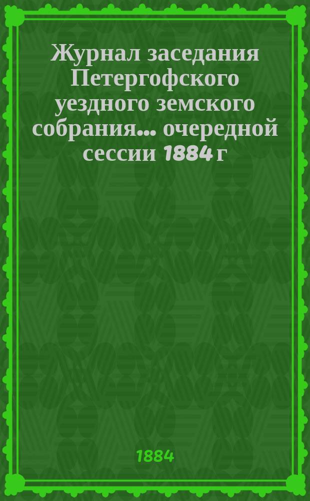 Журнал заседания Петергофского уездного земского собрания... очередной сессии 1884 г.