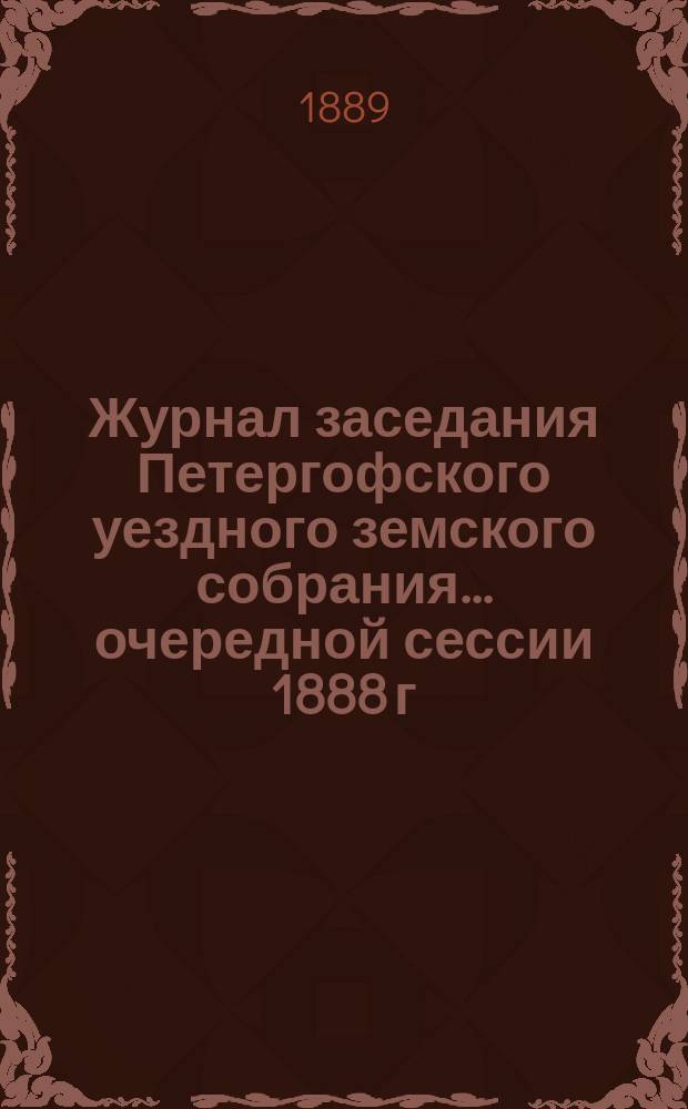 Журнал заседания Петергофского уездного земского собрания... очередной сессии 1888 г.