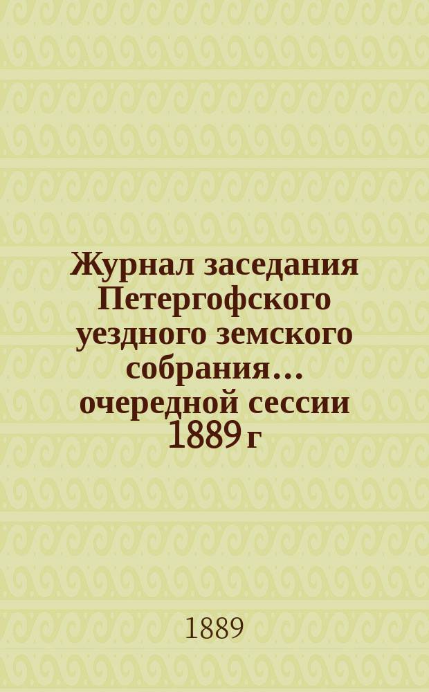 Журнал заседания Петергофского уездного земского собрания... очередной сессии 1889 г.