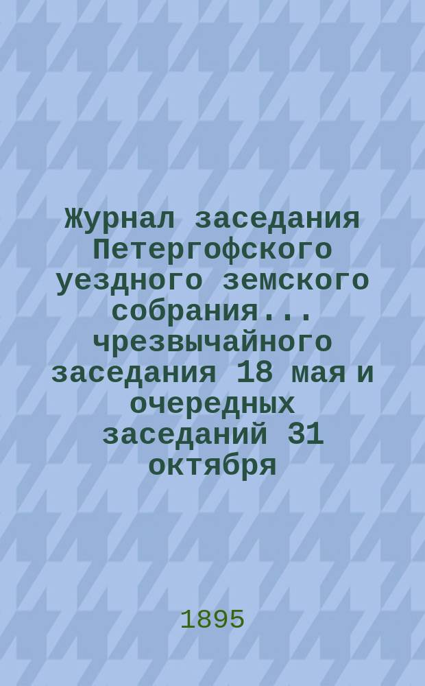Журнал заседания Петергофского уездного земского собрания... чрезвычайного заседания 18 мая и очередных заседаний 31 октября, 22, 23, 24 и 25 ноября 1894 года