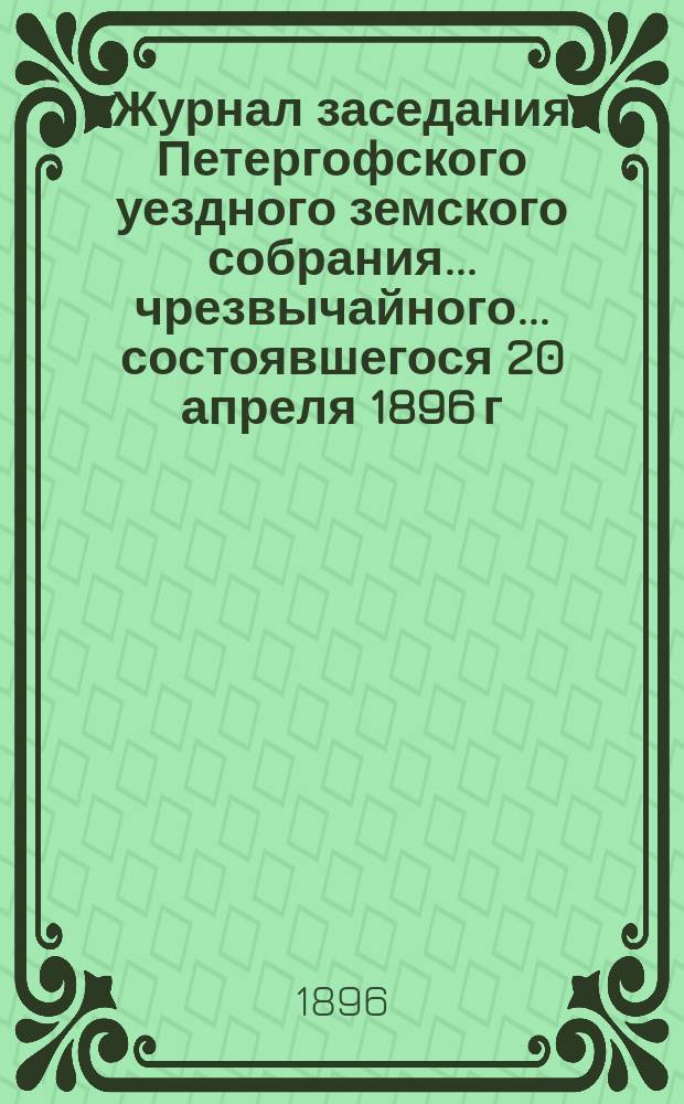 Журнал заседания Петергофского уездного земского собрания... чрезвычайного... состоявшегося 20 апреля 1896 г. в гор. Петергофе