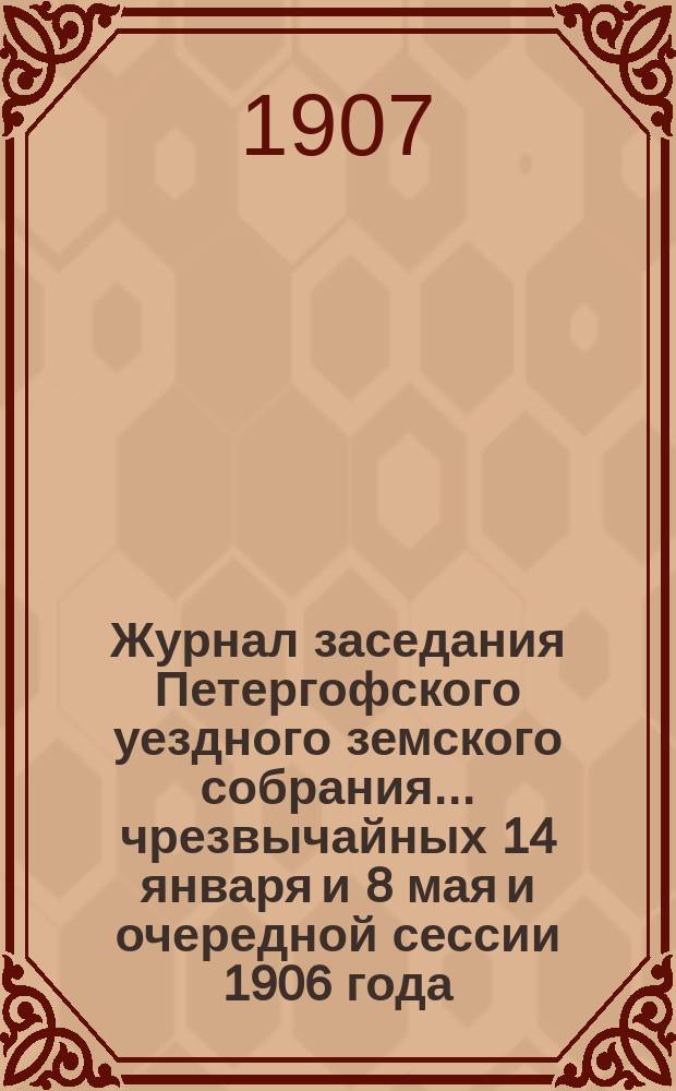 Журнал заседания Петергофского уездного земского собрания... чрезвычайных 14 января и 8 мая и очередной сессии 1906 года