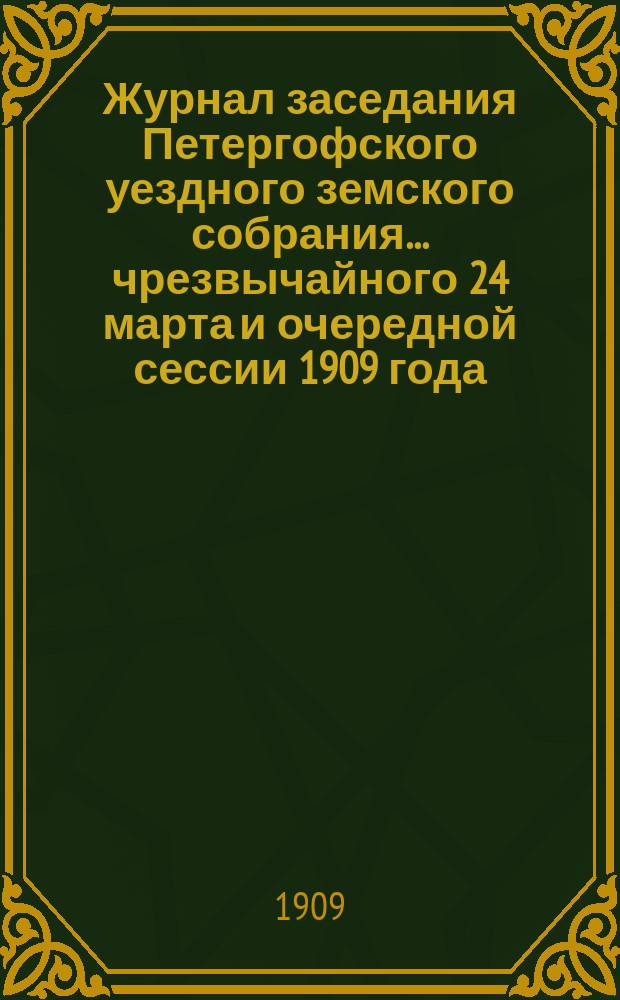 Журнал заседания Петергофского уездного земского собрания... чрезвычайного 24 марта и очередной сессии 1909 года