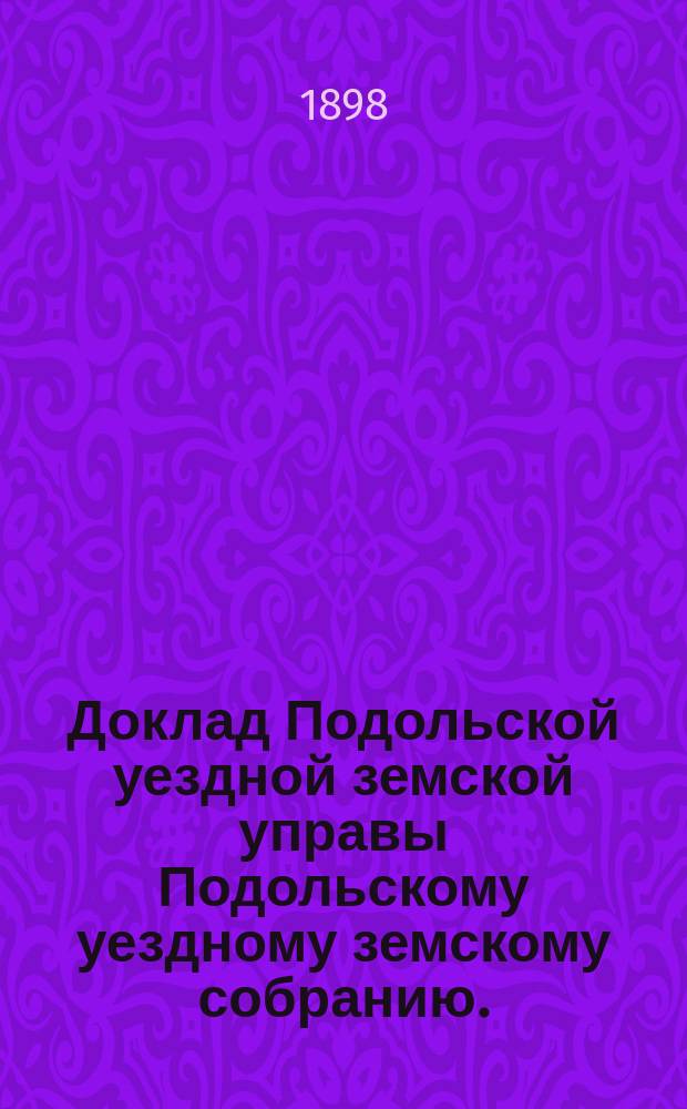 Доклад Подольской уездной земской управы Подольскому уездному земскому собранию... очередному... 1898 г. [№ 1] : О народных училищах