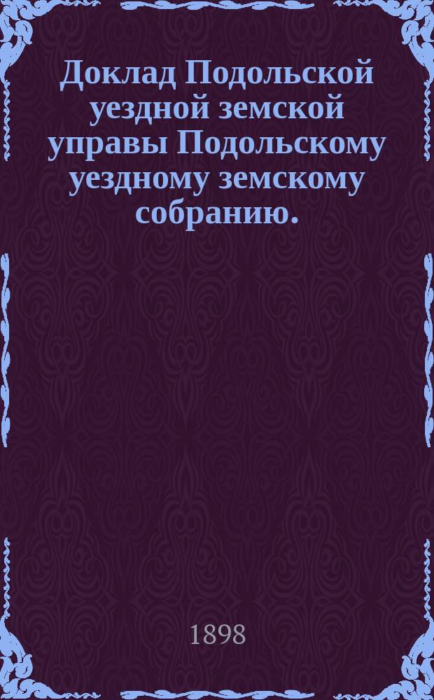Доклад Подольской уездной земской управы Подольскому уездному земскому собранию... очередному... 1898 г. : [Отдельные доклады по частным вопросам]